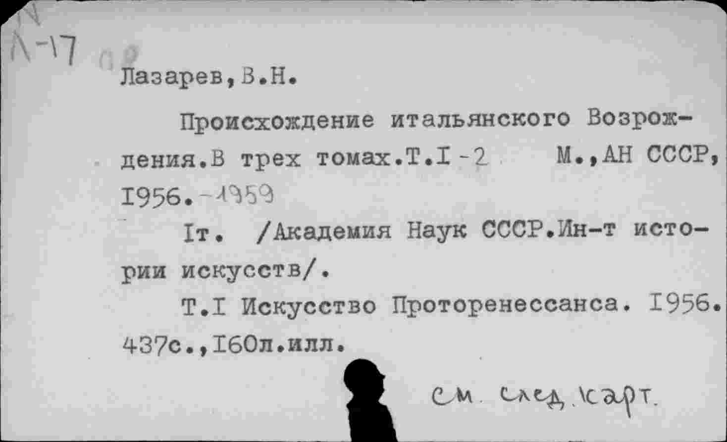 ﻿л-п
Лазарев,В.Н.
Происхождение итальянского Возрождения.В трех томах.Т.1 -2 М.,АН СССР, 1956.-^59
1т. /Академия Наук СССР.Ин-т истории искусств/.
Т.1 Искусство Проторенессанса. 1956«
437с.,160л.илл
СМ